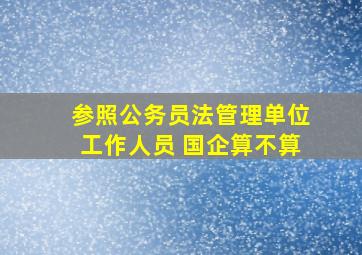 参照公务员法管理单位工作人员 国企算不算